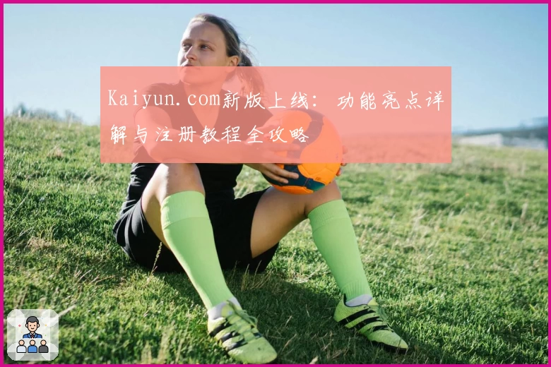 Kaiyun.com新版上线：功能亮点详解与注册教程全攻略