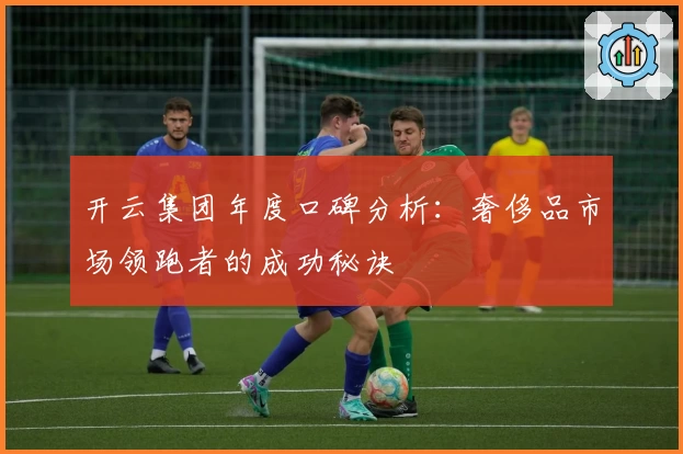 开云集团年度口碑分析：奢侈品市场领跑者的成功秘诀