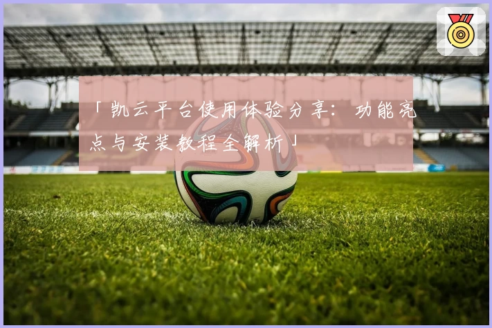 「凯云平台使用体验分享：功能亮点与安装教程全解析」