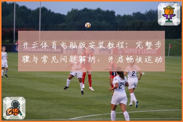 开云体育电脑版安装教程：完整步骤与常见问题解析，开启畅快运动新体验