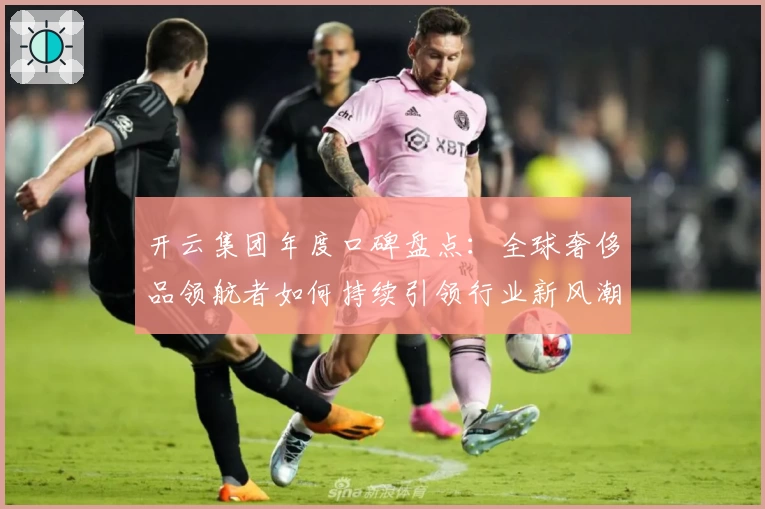 开云集团年度口碑盘点:全球奢侈品领航者如何持续引领行业新风潮