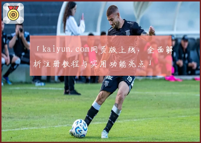 「kaiyun.com网页版上线，全面解析注册教程与实用功能亮点」
