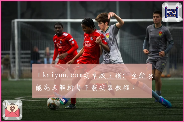 「kaiyun.com安卓版上线：全新功能亮点解析与下载安装教程」