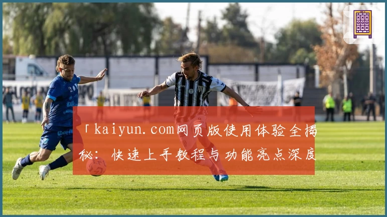 「kaiyun.com网页版使用体验全揭秘:快速上手教程与功能亮点深度解析」