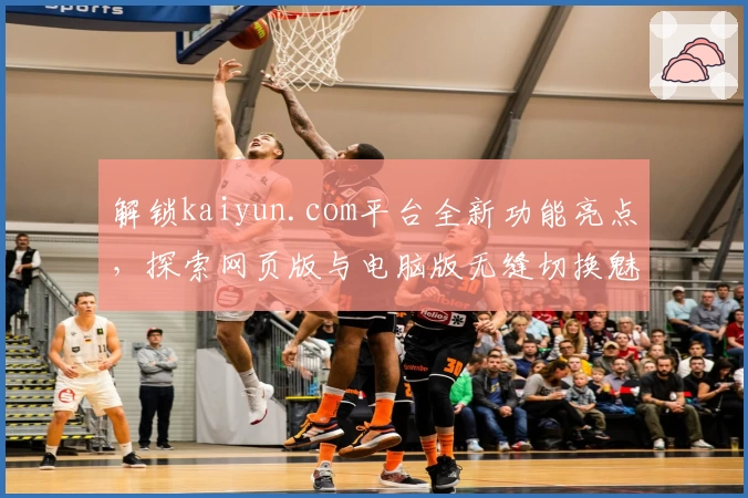 解锁kaiyun.com平台全新功能亮点，探索网页版与电脑版无缝切换魅力
