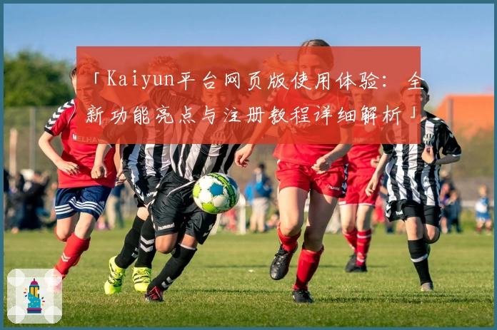 「Kaiyun平台网页版使用体验:全新功能亮点与注册教程详细解析」