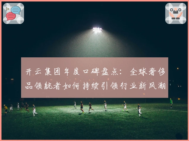 开云集团年度口碑盘点：全球奢侈品领航者如何持续引领行业新风潮