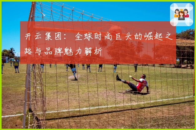 开云集团：全球时尚巨头的崛起之路与品牌魅力解析