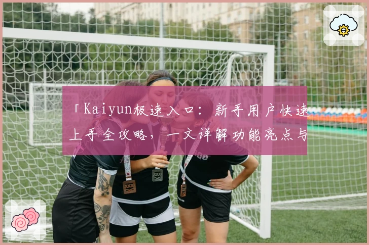 「Kaiyun极速入口：新手用户快速上手全攻略，一文详解功能亮点与安装教程」