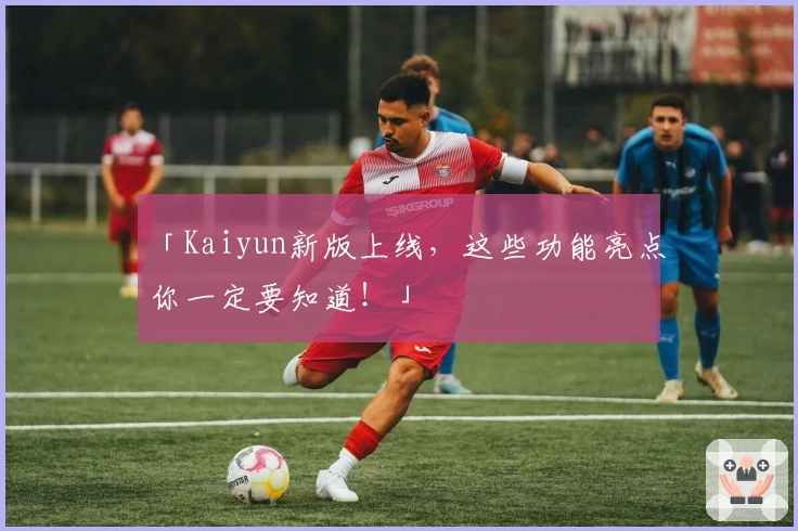 「Kaiyun新版上线，这些功能亮点你一定要知道！」