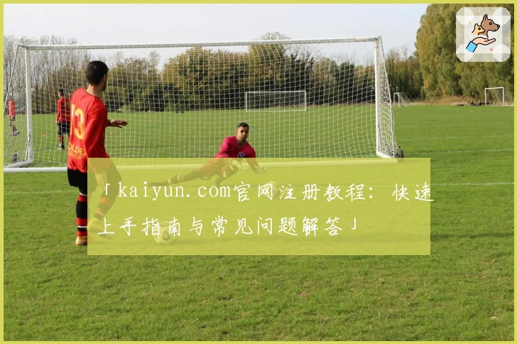 「kaiyun.com官网注册教程:快速上手指南与常见问题解答」